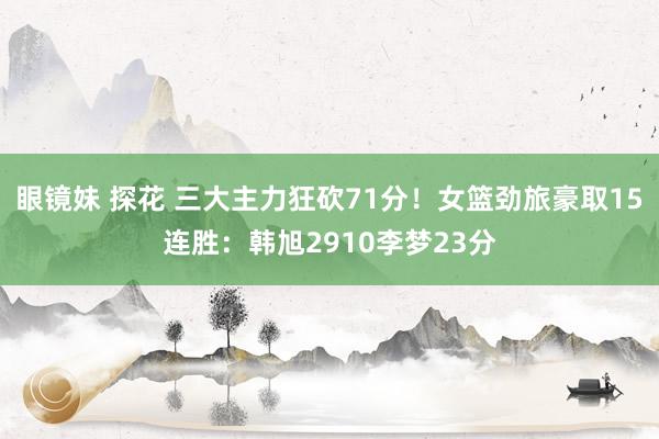 眼镜妹 探花 三大主力狂砍71分！女篮劲旅豪取15连胜：韩旭2910李梦23分