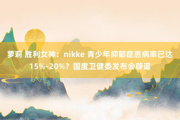 萝莉 胜利女神：nikke 青少年抑郁症患病率已达15%-20%？国度卫健委发布会辟谣