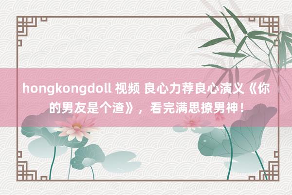 hongkongdoll 视频 良心力荐良心演义《你的男友是个渣》，看完满思撩男神！