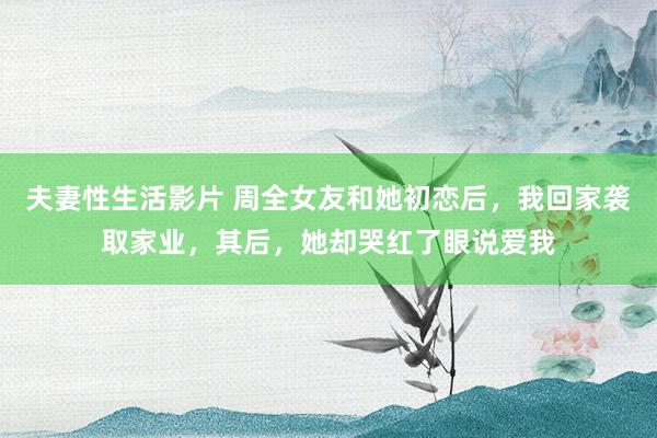 夫妻性生活影片 周全女友和她初恋后，我回家袭取家业，其后，她却哭红了眼说爱我