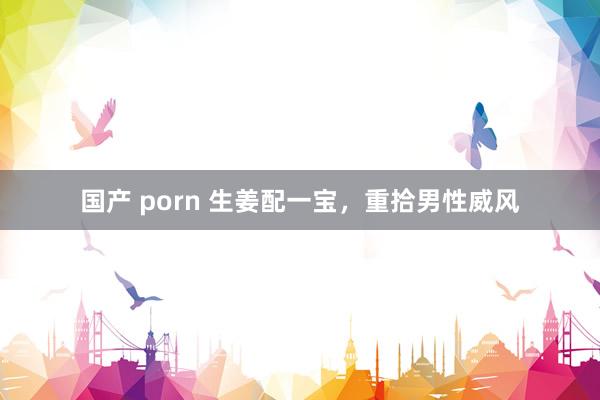 国产 porn 生姜配一宝，重拾男性威风