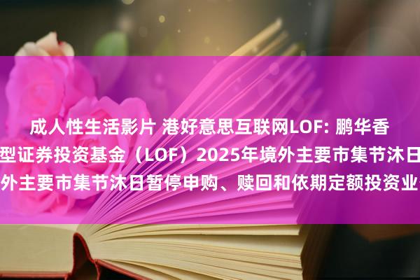 成人性生活影片 港好意思互联网LOF: 鹏华香港好意思国互联网股票型证券投资基金（LOF）2025年境外主要市集节沐日暂停申购、赎回和依期定额投资业务的公告