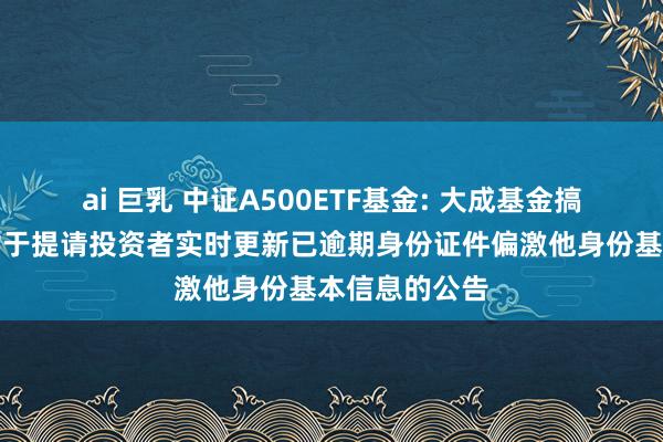 ai 巨乳 中证A500ETF基金: 大成基金搞定有限公司对于提请投资者实时更新已逾期身份证件偏激他身份基本信息的公告