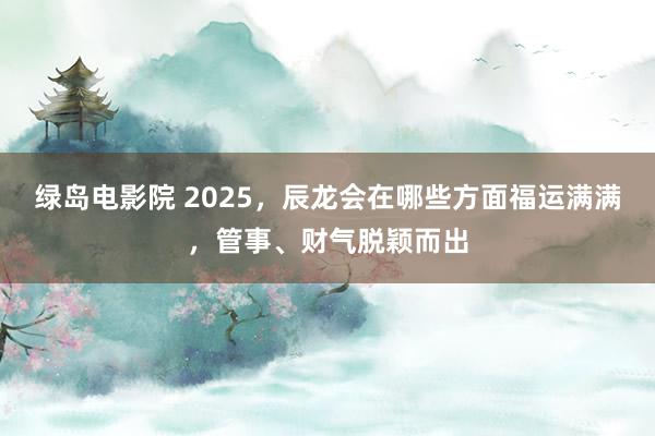 绿岛电影院 2025，辰龙会在哪些方面福运满满，管事、财气脱颖而出