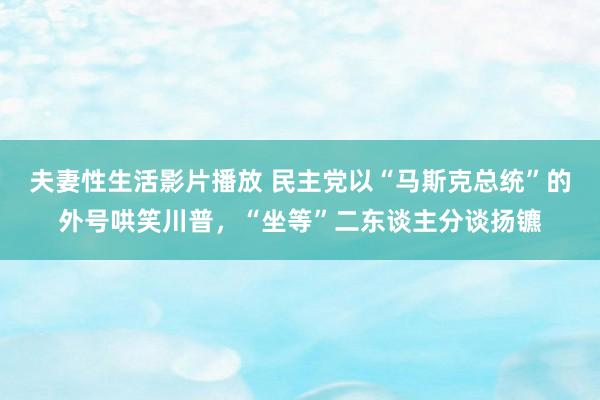 夫妻性生活影片播放 民主党以“马斯克总统”的外号哄笑川普，“坐等”二东谈主分谈扬镳