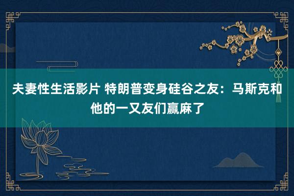 夫妻性生活影片 特朗普变身硅谷之友：马斯克和他的一又友们赢麻了