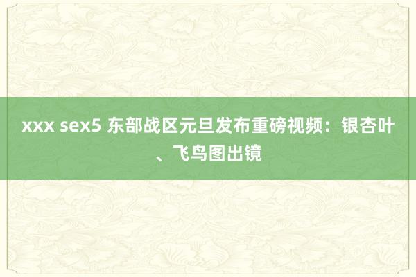 xxx sex5 东部战区元旦发布重磅视频：银杏叶、飞鸟图出镜