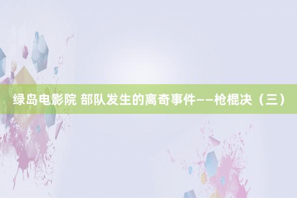 绿岛电影院 部队发生的离奇事件——枪棍决（三）