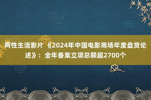 两性生活影片 《2024年中国电影商场年度盘货论述》：全年备案立项总额超2700个