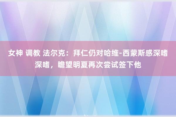 女神 调教 法尔克：拜仁仍对哈维-西蒙斯感深嗜深嗜，瞻望明夏再次尝试签下他