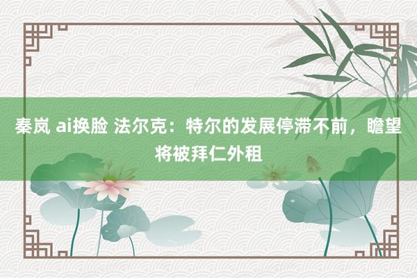 秦岚 ai换脸 法尔克：特尔的发展停滞不前，瞻望将被拜仁外租