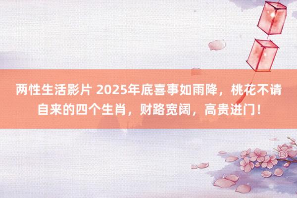 两性生活影片 2025年底喜事如雨降，桃花不请自来的四个生肖，财路宽阔，高贵进门！