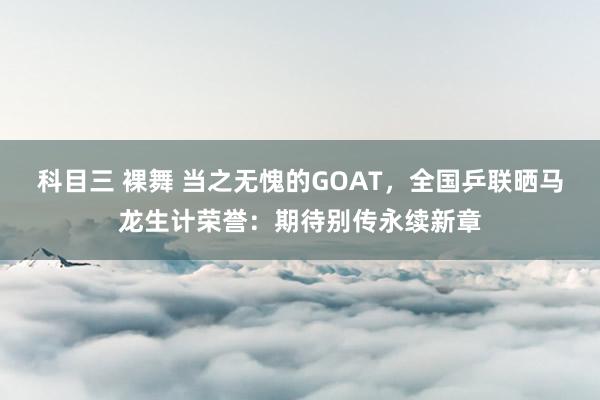 科目三 裸舞 当之无愧的GOAT，全国乒联晒马龙生计荣誉：期待别传永续新章