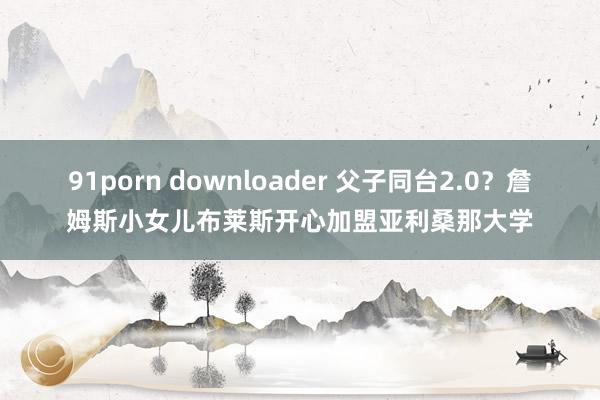 91porn downloader 父子同台2.0？詹姆斯小女儿布莱斯开心加盟亚利桑那大学