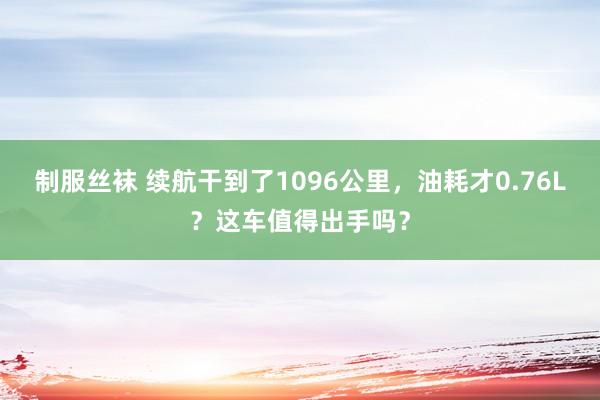 制服丝袜 续航干到了1096公里，油耗才0.76L？这车值得出手吗？