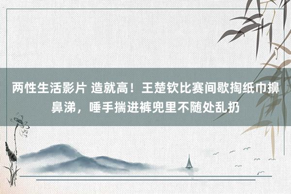 两性生活影片 造就高！王楚钦比赛间歇掏纸巾擤鼻涕，唾手揣进裤兜里不随处乱扔