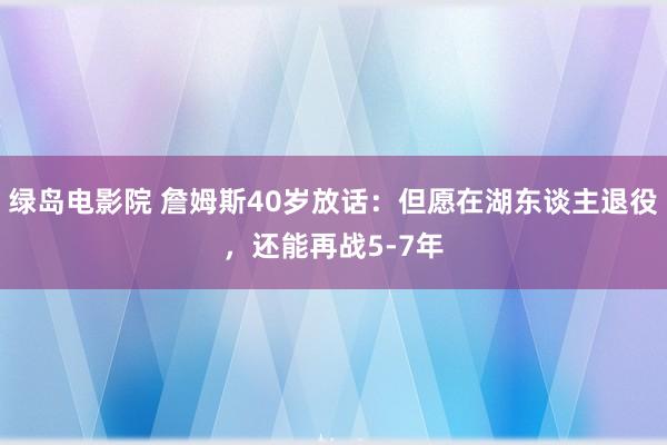 绿岛电影院 詹姆斯40岁放话：但愿在湖东谈主退役，还能再战5-7年