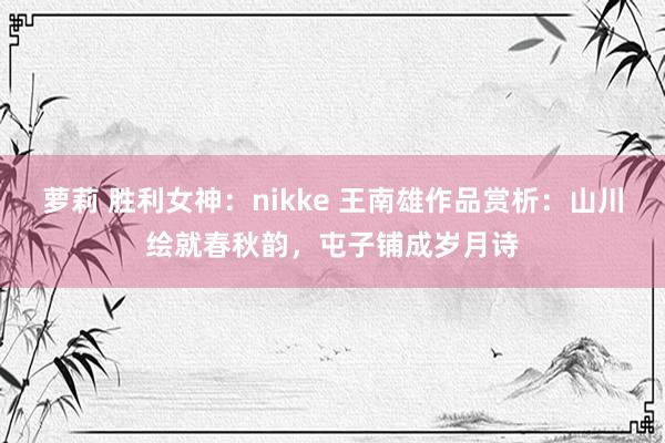 萝莉 胜利女神：nikke 王南雄作品赏析：山川绘就春秋韵，屯子铺成岁月诗