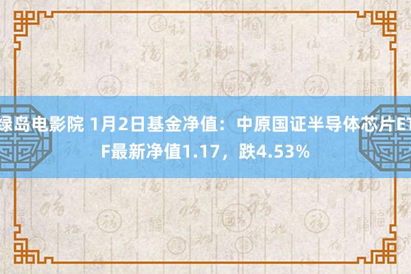 绿岛电影院 1月2日基金净值：中原国证半导体芯片ETF最新净值1.17，跌4.53%