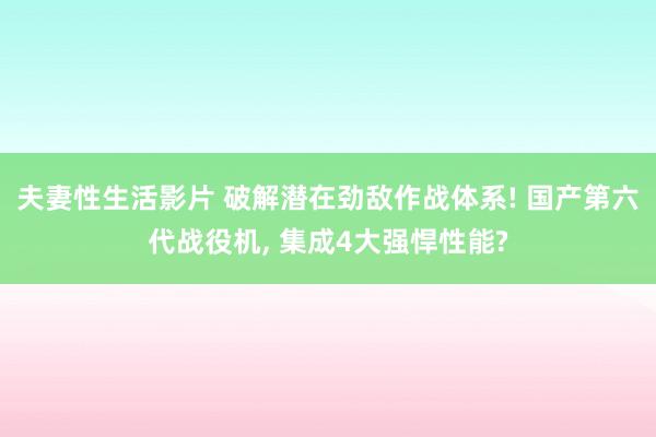 夫妻性生活影片 破解潜在劲敌作战体系! 国产第六代战役机， 集成4大强悍性能?