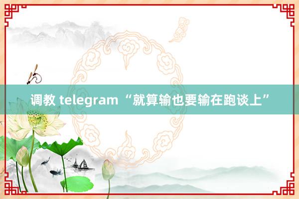 调教 telegram “就算输也要输在跑谈上”