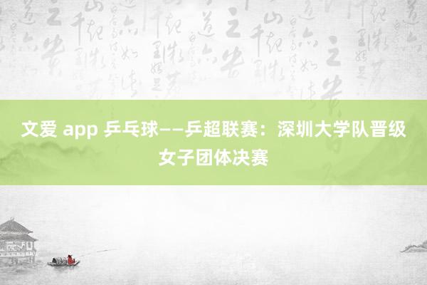 文爱 app 乒乓球——乒超联赛：深圳大学队晋级女子团体决赛