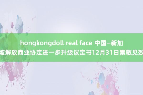 hongkongdoll real face 中国—新加坡解放商业协定进一步升级议定书12月31日崇敬见效