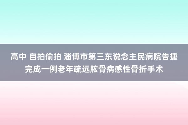 高中 自拍偷拍 淄博市第三东说念主民病院告捷完成一例老年疏远肱骨病感性骨折手术