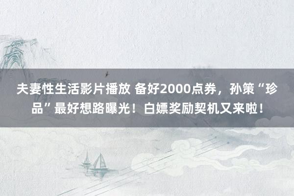 夫妻性生活影片播放 备好2000点券，孙策“珍品”最好想路曝光！白嫖奖励契机又来啦！