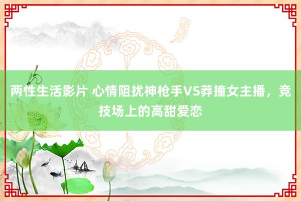 两性生活影片 心情阻扰神枪手VS莽撞女主播，竞技场上的高甜爱恋