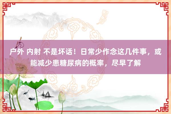 户外 内射 不是坏话！日常少作念这几件事，或能减少患糖尿病的概率，尽早了解