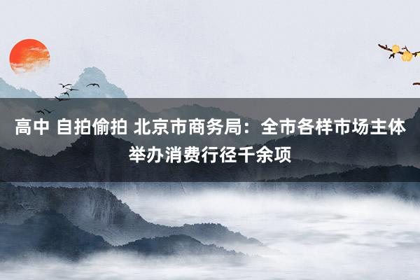 高中 自拍偷拍 北京市商务局：全市各样市场主体举办消费行径千余项