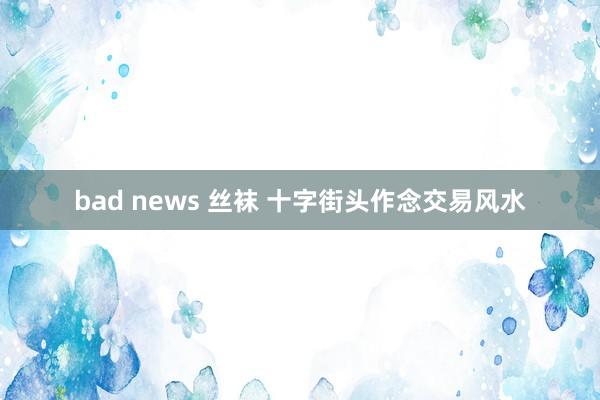 bad news 丝袜 十字街头作念交易风水