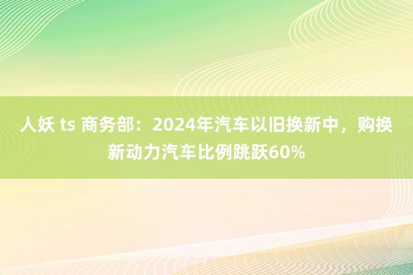 人妖 ts 商务部：2024年汽车以旧换新中，购换新动力汽车比例跳跃60%