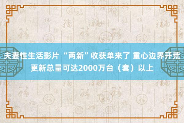 夫妻性生活影片 “两新”收获单来了 重心边界开荒更新总量可达2000万台（套）以上