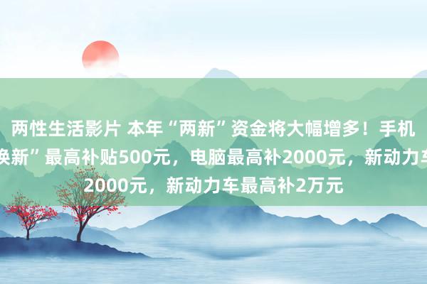 两性生活影片 本年“两新”资金将大幅增多！手机、平板“以旧换新”最高补贴500元，电脑最高补2000元，新动力车最高补2万元