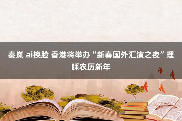 秦岚 ai换脸 香港将举办“新春国外汇演之夜”理睬农历新年