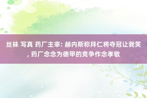 丝袜 写真 药厂主宰: 赫内斯称拜仁将夺冠让我笑， 药厂念念为德甲的竞争作念孝敬