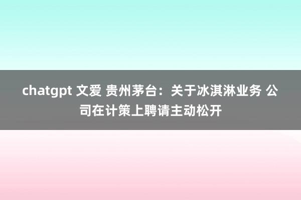 chatgpt 文爱 贵州茅台：关于冰淇淋业务 公司在计策上聘请主动松开