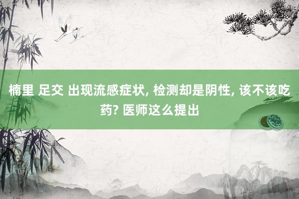 楠里 足交 出现流感症状， 检测却是阴性， 该不该吃药? 医师这么提出