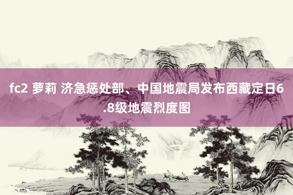 fc2 萝莉 济急惩处部、中国地震局发布西藏定日6.8级地震烈度图