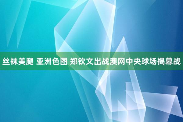 丝袜美腿 亚洲色图 郑钦文出战澳网中央球场揭幕战