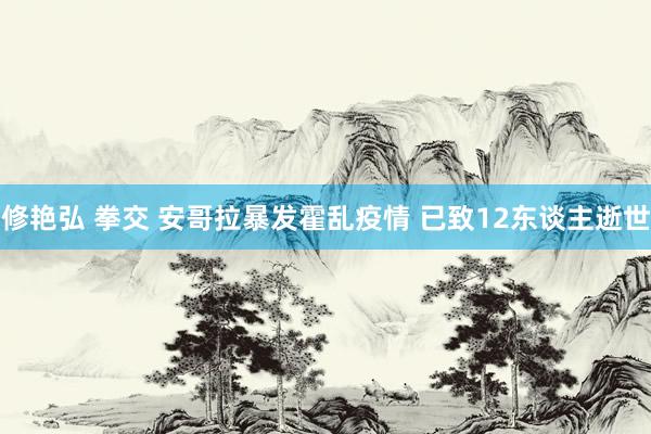 修艳弘 拳交 安哥拉暴发霍乱疫情 已致12东谈主逝世