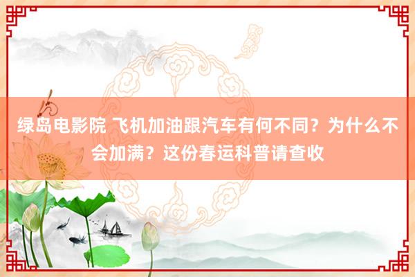 绿岛电影院 飞机加油跟汽车有何不同？为什么不会加满？这份春运科普请查收