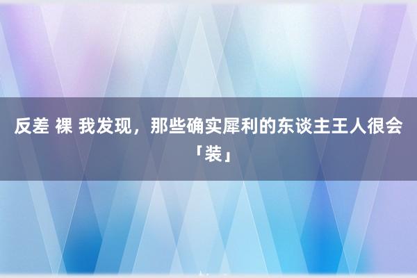 反差 裸 我发现，那些确实犀利的东谈主王人很会「装」