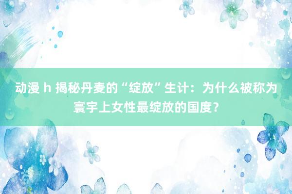 动漫 h 揭秘丹麦的“绽放”生计：为什么被称为寰宇上女性最绽放的国度？