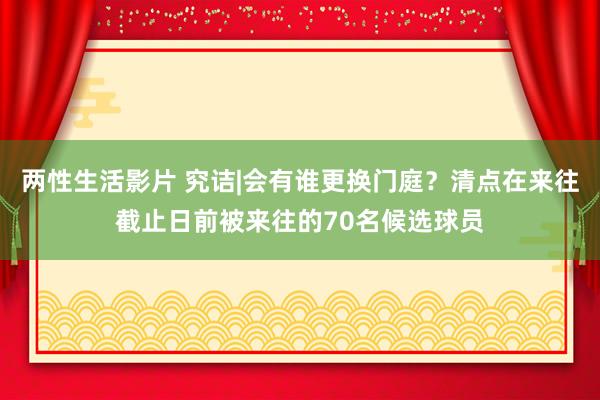 两性生活影片 究诘|会有谁更换门庭？清点在来往截止日前被来往的70名候选球员