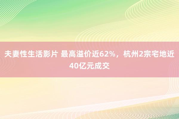 夫妻性生活影片 最高溢价近62%，杭州2宗宅地近40亿元成交