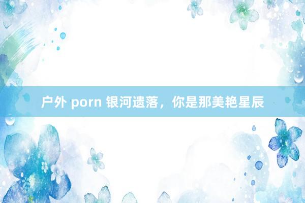 户外 porn 银河遗落，你是那美艳星辰