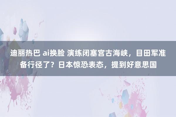 迪丽热巴 ai换脸 演练闭塞宫古海峡，目田军准备行径了？日本惊恐表态，提到好意思国